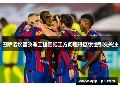 巴萨诺坎普改造工程因施工方问题进展缓慢引发关注