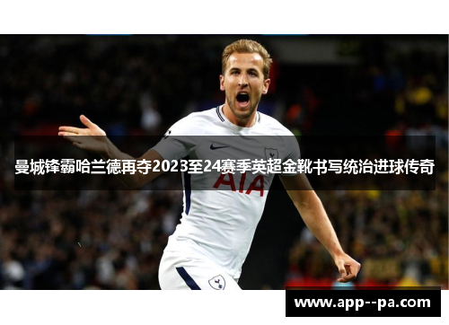 曼城锋霸哈兰德再夺2023至24赛季英超金靴书写统治进球传奇